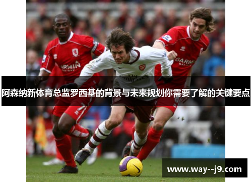 阿森纳新体育总监罗西基的背景与未来规划你需要了解的关键要点