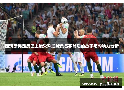 西班牙男足历史上最受欢迎球员名字背后的故事与影响力分析