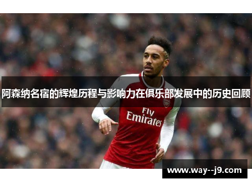 阿森纳名宿的辉煌历程与影响力在俱乐部发展中的历史回顾