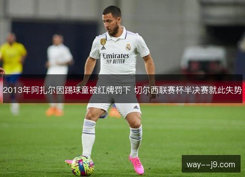 2013年阿扎尔因踢球童被红牌罚下 切尔西联赛杯半决赛就此失势